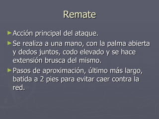Remate Acción principal del ataque. Se realiza a una mano, con la palma abierta y dedos juntos, codo elevado y se hace extensión brusca del mismo. Pasos de aproximación, último más largo, batida a 2 pies para evitar caer contra la red. 