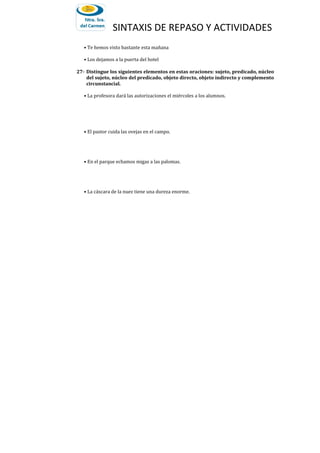 SINTAXIS DE REPASO Y ACTIVIDADES
• Te hemos visto bastante esta mañana
• Los dejamos a la puerta del hotel
27- Distingue los siguientes elementos en estas oraciones: sujeto, predicado, núcleo
del sujeto, núcleo del predicado, objeto directo, objeto indirecto y complemento
circunstancial.
• La profesora dará las autorizaciones el miércoles a los alumnos.
• El pastor cuida las ovejas en el campo.
• En el parque echamos migas a las palomas.
• La cáscara de la nuez tiene una dureza enorme.
 