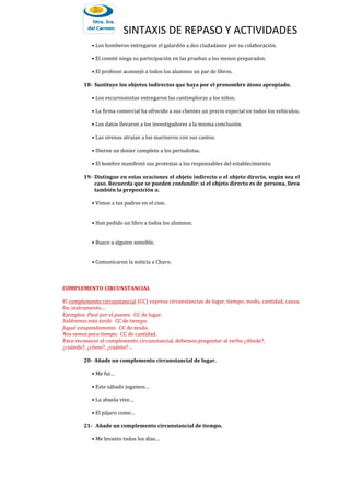 SINTAXIS DE REPASO Y ACTIVIDADES
• Los bomberos entregaron el galardón a dos ciudadanos por su colaboración.
• El comité niega su participación en las pruebas a los menos preparados.
• El profesor aconsejó a todos los alumnos un par de libros.
18- Sustituye los objetos indirectos que haya por el pronombre átono apropiado.
• Los excursionistas entregaron las cantimploras a los niños.
• La firma comercial ha ofrecido a sus clientes un precio especial en todos los vehículos.
• Los datos llevaron a los investigadores a la misma conclusión.
• Las sirenas atraían a los marineros con sus cantos.
• Dieron un dosier completo a los periodistas.
• El hombre manifestó sus protestas a los responsables del establecimiento.
19- Distingue en estas oraciones el objeto indirecto o el objeto directo, según sea el
caso. Recuerda que se pueden confundir: si el objeto directo es de persona, lleva
también la preposición a.
• Vimos a tus padres en el cine.
• Han pedido un libro a todos los alumnos.
• Busco a alguien sensible.
• Comunicaron la noticia a Charo.
COMPLEMENTO CIRCUNSTANCIAL
El complemento circunstancial (CC) expresa circunstancias de lugar, tiempo, modo, cantidad, causa,
fin, instrumento…
Ejemplos: Pasó por el puente. CC de lugar.
Saldremos esta tarde. CC de tiempo.
Jugué estupendamente. CC de modo.
Nos vemos poco tiempo. CC de cantidad.
Para reconocer el complemento circunstancial, debemos preguntar al verbo ¿dónde?,
¿cuándo?, ¿cómo?, ¿cuánto?…
20- Añade un complemento circunstancial de lugar.
• Me fui…
• Este sábado jugamos…
• La abuela vive…
• El pájaro come…
21- Añade un complemento circunstancial de tiempo.
• Me levanto todos los días…
 