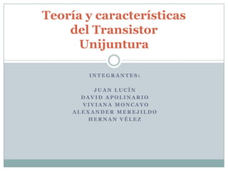 Teoría y características
    del Transistor
      Unijuntura

        INTEGRANTES:

          JUAN LUCÍN
       DAVID APOLINARIO
       VIVIANA MONCAYO
     ALEXANDER MEREJILDO
         HERNAN VÉLEZ
 