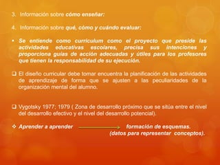 3. Información sobre cómo enseñar: 
4. Información sobre qué, cómo y cuándo evaluar: 
 Se entiende como curriculum como el proyecto que preside las 
actividades educativas escolares, precisa sus intenciones y 
proporciona guías de acción adecuadas y útiles para los profesores 
que tienen la responsabilidad de su ejecución. 
 El diseño curricular debe tomar encuentra la planificación de las actividades 
de aprendizaje de forma que se ajusten a las peculiaridades de la 
organización mental del alumno. 
 Vygotsky 1977; 1979 ( Zona de desarrollo próximo que se sitúa entre el nivel 
del desarrollo efectivo y el nivel del desarrollo potencial). 
 Aprender a aprender formación de esquemas. 
(datos para representar conceptos). 
 