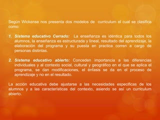 Según Wickense nos presenta dos modelos de curriculum el cual se clasifica 
como: 
1. Sistema educativo Cerrado: La enseñanza es idéntica para todos los 
alumnos, la enseñanza es estructurada y lineal, resultado del aprendizaje, la 
elaboración del programa y su puesta en practica corren a cargo de 
personas distintas. 
2. Sistema educativo abierto: Conceden importancia a las diferencias 
individuales y al contexto social, cultural y geográfico en el que se aplica el 
programa, se dan modificaciones, el énfasis se da en el proceso de 
aprendizaje y no en el resultado. 
La acción educativa debe ajustarse a las necesidades especificas de los 
alumnos y a las características del contexto, asiendo se así un curriculum 
abierto. 
 