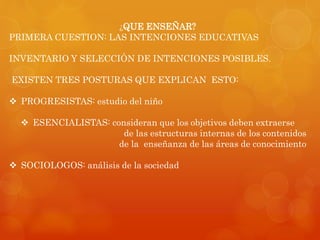 ¿QUE ENSEÑAR? 
PRIMERA CUESTION: LAS INTENCIONES EDUCATIVAS 
INVENTARIO Y SELECCIÓN DE INTENCIONES POSIBLES. 
EXISTEN TRES POSTURAS QUE EXPLICAN ESTO: 
 PROGRESISTAS: estudio del niño 
 ESENCIALISTAS: consideran que los objetivos deben extraerse 
de las estructuras internas de los contenidos 
de la enseñanza de las áreas de conocimiento 
 SOCIOLOGOS: análisis de la sociedad 
 