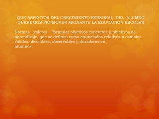 QUE ASPECTOS DEL CRECIMIENTO PERSONAL DEL ALUMNO 
QUEREMOS PROMOVER MEDIANTE LA EDUCACION ESCOLAR 
Normas ,valores formular objetivos concretos u objetivos de 
aprendizaje, que se definen como enunciados relativos a cambios 
válidos, deseables, observables y duraderos en 
alumnos. 
 