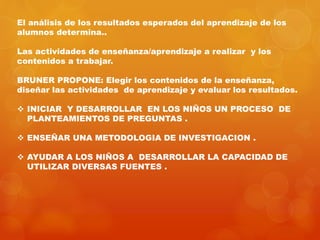 El análisis de los resultados esperados del aprendizaje de los 
alumnos determina.. 
Las actividades de enseñanza/aprendizaje a realizar y los 
contenidos a trabajar. 
BRUNER PROPONE: Elegir los contenidos de la enseñanza, 
diseñar las actividades de aprendizaje y evaluar los resultados. 
 INICIAR Y DESARROLLAR EN LOS NIÑOS UN PROCESO DE 
PLANTEAMIENTOS DE PREGUNTAS . 
 ENSEÑAR UNA METODOLOGIA DE INVESTIGACION . 
 AYUDAR A LOS NIÑOS A DESARROLLAR LA CAPACIDAD DE 
UTILIZAR DIVERSAS FUENTES . 
 