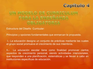 Estructura del Diseño Curricular: 
Principios y opciones fundamentales que enmarcan la propuesta. 
I.- La educación designa un conjunto de prácticas mediante las cuales 
el grupo social promueve el crecimiento de sus miembros. 
II.- La educación escolar tiene como finalidad promover ciertos 
aspectos de crecimiento personal, siendo actividades intencionales, 
que responden a una planificación, sistemáticas y se llevan a cabo en 
instituciones especificas de educación. 
 