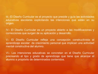 III.- El Diseño Curricular es el proyecto que preside y guía las actividades 
educativas escolares explicitando las intenciones que están en su 
origen. 
IV.- El Diseño Curricular es un proyecto abierto a las modificaciones y 
correcciones que surgen de su aplicación y desarrollo. 
V.- El Diseño Curricular refleja una concepción constructivista el 
aprendizaje escolar de crecimiento personal que implican una actividad 
mental constructiva del alumno. 
VI.- Las intenciones educativas se concretan en el Diseño Curricular 
precisando el tipo y grado de aprendizaje que tiene que alcanzar el 
alumno a propósito de determinados contenidos. 
 