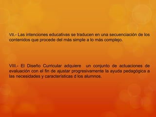 VII.- Las intenciones educativas se traducen en una secuenciación de los 
contenidos que procede del más simple a lo más complejo. 
VIII.- El Diseño Curricular adquiere un conjunto de actuaciones de 
evaluación con el fin de ajustar progresivamente la ayuda pedagógica a 
las necesidades y características d los alumnos. 
 