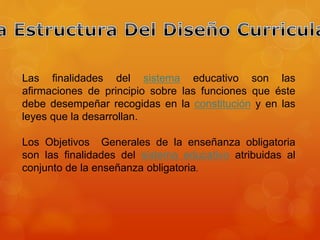 Las finalidades del sistema educativo son las 
afirmaciones de principio sobre las funciones que éste 
debe desempeñar recogidas en la constitución y en las 
leyes que la desarrollan. 
Los Objetivos Generales de la enseñanza obligatoria 
son las finalidades del sistema educativo atribuidas al 
conjunto de la enseñanza obligatoria. 
 