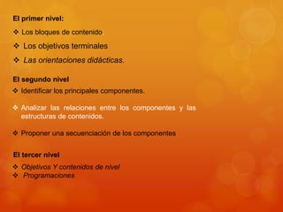 El primer nivel: 
 Los bloques de contenido. 
 Los objetivos terminales 
 Las orientaciones didácticas. 
El segundo nivel 
 Identificar los principales componentes. 
 Analizar las relaciones entre los componentes y las 
estructuras de contenidos. 
 Proponer una secuenciación de los componentes 
El tercer nivel 
 Objetivos Y contenidos de nivel 
 Programaciones 
 
