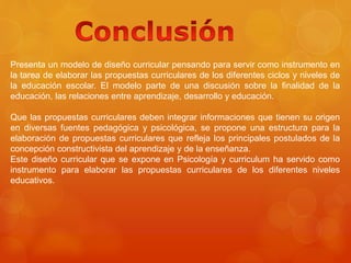 Presenta un modelo de diseño curricular pensando para servir como instrumento en 
la tarea de elaborar las propuestas curriculares de los diferentes ciclos y niveles de 
la educación escolar. El modelo parte de una discusión sobre la finalidad de la 
educación, las relaciones entre aprendizaje, desarrollo y educación. 
Que las propuestas curriculares deben integrar informaciones que tienen su origen 
en diversas fuentes pedagógica y psicológica, se propone una estructura para la 
elaboración de propuestas curriculares que refleja los principales postulados de la 
concepción constructivista del aprendizaje y de la enseñanza. 
Este diseño curricular que se expone en Psicología y curriculum ha servido como 
instrumento para elaborar las propuestas curriculares de los diferentes niveles 
educativos. 
 