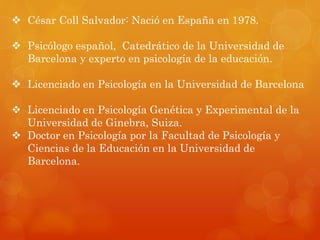  César Coll Salvador: Nació en España en 1978. 
 Psicólogo español, Catedrático de la Universidad de 
Barcelona y experto en psicología de la educación. 
 Licenciado en Psicología en la Universidad de Barcelona 
 Licenciado en Psicología Genética y Experimental de la 
Universidad de Ginebra, Suiza. 
 Doctor en Psicología por la Facultad de Psicología y 
Ciencias de la Educación en la Universidad de 
Barcelona. 
 