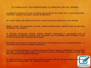 EL CURRICULUM Y SUS SIGNIFICADOS: EL PRIMITIVO USO DEL TERMINO. 
La palabra currículum es una voz latina que se deriva del verbo curro y que quiere decir 
«carrera»; alude a una pista circular de atletismo. 
En el latín clásico se utiliza currículum vivendi haciendo referencia a una carrera. 
Según h.Aebli «la expresión currículo, hablan gráficamente, significa que los alumnos 
se dirigen a su objetivo. 
El termino currículum asimilo ambos sentidos (estructura y secuencia) que al 
combinarlos se obtiene la noción, por una parte, de la totalidad. Siclo completo, y por 
la otra de secuencia ordenada de estudios. 
El termino currículum nos permite entrever la complejidad de sus conceptualización. La 
definición de currículum plantea obstáculos. 
¿Por qué el acercamiento a la definición de currículum plantea obstáculos e incógnitas? 
La razón es que las ideas sobre el currículum no son universales, es decir, no esta mas 
allá de las determinantes históricas 
El currículum es un producto de la historia humana y social, así que cambia como todas 
las contracciones sociales de tiempo en tiempo . 
 