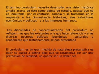 El termino currículum necesita desarrollar una visión histórica 
amplia acerca de éste como objeto de estudio, puesto que no 
es inmutable; por el contrario, cambia y se trasforma en la 
respuesta a las circunstancia históricas, alas estructuras 
económicas y políticas y a los intereses humanos. 
Las dificultades de conceptualización del currículum no 
reflejan mas que las existentes a la que hace referencia y a las 
diversas posturas políticas ideológicas culturales y 
académicas que históricamente se han presentado 
El currículum es en gran medida de naturaleza prescriptiva es 
decir se aspira a definir algo que se caracteriza por ser una 
pretensión de realidad, un querer ser un deber ser. 
 