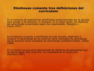 Stenhouse comenta tres definiciones del 
currículum: 
Es el conjunto de experiencias planificadas proporcionadas por la escuela 
para ayudar a los alumnos a conseguir, en el mejor grado, los objetivos 
del aprendizaje proyectados según sus capacidades. (Neagley y 
Evans,1967) 
Es el esfuerzo conjunto y planificado de toda escuela, destinado a 
conducir el aprendizaje de los alumnos hacia resultados de aprendizaje 
de los alumnos hacia resultados de aprendizaje predeterminados. (Inlow 
1966) 
El currículum es una serie estructurada de objetivos de aprendizaje que 
se aspira lograr. Este prescribe los resultados de la instrucción. 
(Jhonson,1967) 
 