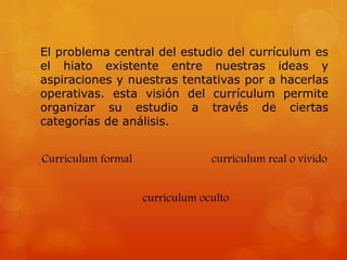 El problema central del estudio del currículum es 
el hiato existente entre nuestras ideas y 
aspiraciones y nuestras tentativas por a hacerlas 
operativas. esta visión del currículum permite 
organizar su estudio a través de ciertas 
categorías de análisis. 
Currículum formal currículum real o vivido 
currículum oculto 
 