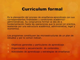 Currículum formal 
Es la planeación del proceso de enseñanza-aprendizaje con sus 
correspondientes finalidades y condiciones académico-administrativas. 
Su congruencia formal va des de a 
fundamentación hasta las operaciones que lo ponen en practica, 
sostenida por una estructura académica, administrativa, legal y 
económica. 
Los programas constituyen las microestructuras de un plan de 
estudios y por lo común indican. 
1. Objetivos generales y particulares de aprendizaje 
2. Organización y secuenciación de contenidos 
3. Actividades de aprendizaje y estrategias de enseñanza 
 