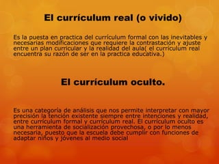 El currículum real (o vivido) 
Es la puesta en practica del currículum formal con las inevitables y 
necesarias modificaciones que requiere la contrastación y ajuste 
entre un plan curricular y la realidad del aula( el currículum real 
encuentra su razón de ser en la practica educativa.) 
El currículum oculto. 
Es una categoría de análisis que nos permite interpretar con mayor 
precisión la tención existente siempre entre intenciones y realidad, 
entre currículum formal y currículum real. El currículum oculto es 
una herramienta de socialización provechosa, o por lo menos 
necesaria, puesto que la escuela debe cumplir con funciones de 
adaptar niños y jóvenes al medio social 
 