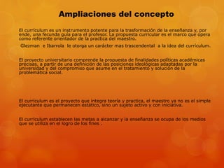 Ampliaciones del concepto 
El currículum es un instrumento potente para la trasformación de la enseñanza y, por 
ende, una fecunda guía para el profesor. La propuesta curricular es el marco que opera 
como referente orientador de la practica del maestro. 
Glezman e Ibarrola le otorga un carácter mas trascendental a la idea del currículum. 
El proyecto universitario comprende la propuesta de finalidades políticas académicas 
precisas, a partir de una definición de las posiciones ideológicas adaptadas por la 
universidad y del compromiso que asume en el tratamiento y solución de la 
problemática social. 
El currículum es el proyecto que integra teoría y practica, el maestro ya no es el simple 
ejecutante que permanecen estático, sino un sujeto activo y con iniciativa. 
El currículum establecen las metas a alcanzar y la enseñanza se ocupa de los medios 
que se utiliza en el logro de los fines . 
 