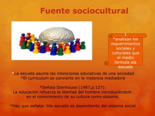 Fuente sociocultural 
1 
*analizan los 
requerimientos 
sociales y 
culturales que 
el medio 
formula ala 
escuela 
*La escuela asume las intenciones educativas de una sociedad 
*El curriculum se convierte en la instancia mediadora 
*Señala Stenhouse (1987,p.127): 
La educación refuerza la libertad del hombre introduciéndole 
en el conocimiento de su cultura como sistema. 
*Hay que señalar la escuela es dependiente del sistema social 
 