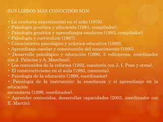 SUS LIBROS MÁS CONOCIDOS SON: 
• La conducta experimental en el niño (1978). 
• Psicología genética y educación (1981, compilador). 
• Psicología genética y aprendizajes escolares (1983, compilador). 
• Psicología y currículum (1987). 
• Conocimiento psicológico y práctica educativa (1989). 
• Aprendizaje escolar y construcción del conocimiento (1990). 
• Desarrollo psicológico y educación (1990, 3 volúmenes, coordinador 
con J. Palacios y A. Marchesi). 
• Los contenidos de la reforma (1992, coautoría con J. I. Pozo y otros). 
• El constructivismo en el aula (1993, coautoría). 
• Psicología de la educación (1998, coordinador) 
• Psicología de la instrucción: la enseñanza y el aprendizaje en la 
educación 
secundaria (1999, coordinador). 
• Aprender contenidos, desarrollar capacidades (2003, coordinador con 
E. Martín). 
 