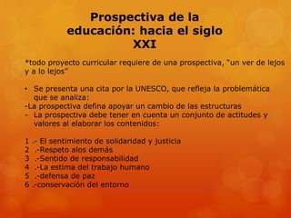 Prospectiva de la 
educación: hacia el siglo 
XXI 
*todo proyecto curricular requiere de una prospectiva, “un ver de lejos 
y a lo lejos” 
• Se presenta una cita por la UNESCO, que refleja la problemática 
que se analiza: 
-La prospectiva defina apoyar un cambio de las estructuras 
- La prospectiva debe tener en cuenta un conjunto de actitudes y 
valores al elaborar los contenidos: 
1 .- El sentimiento de solidaridad y justicia 
2 .-Respeto alos demás 
3 .-Sentido de responsabilidad 
4 .-La estima del trabajo humano 
5 .-defensa de paz 
6 .-conservación del entorno 
 