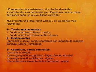 *Comprender necesariamente, vincular las demandas 
socioculturales alas demandas psicológicas ala hora de tomar 
decisiones sobre un nuevo diseño curricular… 
*Se presenta una lista, Pérez Gómez , de las teorías mas 
relevantes: 
1-. Teoría asociacionistas 
- Condicionamiento clásico : pavlov 
- Condicionamiento instrumental: skinner 
2-. Mediacionales 
-aprendizaje social, condicionamiento por imitación de modelos: 
Bandura, Lorenz, Tumbergen 
3-. Cognitivas, varias corrientes. 
-teoría de la Gestalt 
-psicología genético-cognitiva: Piaget, Bruner, Ausubel 
-psicología genetico-dialectica: vigotky 
-teoría del procesamiento de la información: gagnè 
 