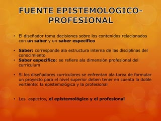 • El diseñador toma decisiones sobre los contenidos relacionados 
con un saber y un saber especifico 
• Saber: corresponde ala estructura interna de las disciplinas del 
conocimiento 
• Saber especifico: se refiere ala dimensión profesional del 
curriculum 
• Si los diseñadores curriculares se enfrentan ala tarea de formular 
un proyecto para el nivel superior deben tener en cuenta la doble 
vertiente: la epistemológica y la profesional 
• Los aspectos, el epistemológico y el profesional 
 