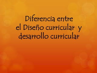 Diferencia entre 
el Diseño curricular y 
desarrollo curricular 
 
