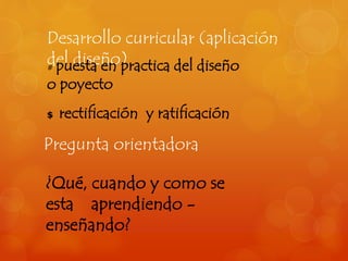 Desarrollo curricular (aplicación 
del diseño) # puesta en practica del diseño 
o poyecto 
$ rectificación y ratificación 
Pregunta orientadora 
¿Qué, cuando y como se 
esta aprendiendo - 
enseñando? 
 