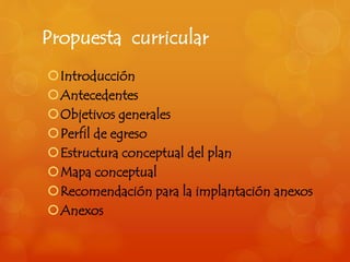 Propuesta curricular 
Introducción 
Antecedentes 
Objetivos generales 
Perfil de egreso 
Estructura conceptual del plan 
Mapa conceptual 
Recomendación para la implantación anexos 
Anexos 
 
