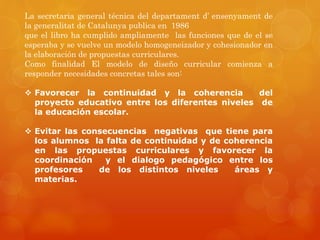 La secretaria general técnica del departament d’ ensenyament de 
la generalitat de Catalunya publica en 1986 
que el libro ha cumplido ampliamente las funciones que de el se 
esperaba y se vuelve un modelo homogeneizador y cohesionador en 
la elaboración de propuestas curriculares. 
Como finalidad El modelo de diseño curricular comienza a 
responder necesidades concretas tales son: 
 Favorecer la continuidad y la coherencia del 
proyecto educativo entre los diferentes niveles de 
la educación escolar. 
 Evitar las consecuencias negativas que tiene para 
los alumnos la falta de continuidad y de coherencia 
en las propuestas curriculares y favorecer la 
coordinación y el dialogo pedagógico entre los 
profesores de los distintos niveles áreas y 
materias. 
 