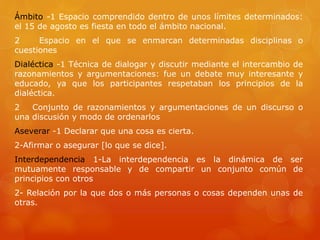 Ámbito -1 Espacio comprendido dentro de unos límites determinados: 
el 15 de agosto es fiesta en todo el ámbito nacional. 
2 Espacio en el que se enmarcan determinadas disciplinas o 
cuestiones 
Dialéctica -1 Técnica de dialogar y discutir mediante el intercambio de 
razonamientos y argumentaciones: fue un debate muy interesante y 
educado, ya que los participantes respetaban los principios de la 
dialéctica. 
2 Conjunto de razonamientos y argumentaciones de un discurso o 
una discusión y modo de ordenarlos 
Aseverar -1 Declarar que una cosa es cierta. 
2-Afirmar o asegurar [lo que se dice]. 
Interdependencia 1-La interdependencia es la dinámica de ser 
mutuamente responsable y de compartir un conjunto común de 
principios con otros 
2- Relación por la que dos o más personas o cosas dependen unas de 
otras. 
 