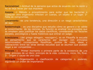 Racionalidad 1-Actitud de la persona que actúa de acuerdo con la razón y 
no se deja llevar por sus impulsos 
Asepsia -1 Método o procedimiento para evitar que las bacterias o 
cualquier otro organismo infecten un cuerpo, un objeto o un lugar. 2- 
Falta de compromiso. 
Lineamiento -es una tendencia, una dirección o un rasgo característico 
de algo. 
Epistemología- es una disciplina que estudia cómo se genera y se valida 
el conocimiento de las ciencias. Su función es analizar los preceptos que 
se emplean para justificar los datos científicos, considerando los factores 
sociales, psicológicos y hasta históricos que entran en juego. 
Eclecticismo- (del griego eklegein, «escoger»), es en Filosofía la escuela 
de pensamiento que se caracteriza por escoger (sin principios 
determinados) concepciones filosóficas, puntos de vista, ideas y 
valoraciones entre las otras demás escuelas que se asumen que puedan 
llegar a ser compatibles ... 
Principio- 1 Primer momento o primera parte de la existencia de una 
cosa: principio de un libro; principio de la vida. comienzo, inicio. fin, final. 
2- Origen o causa de una cosa 
Jerarquía 1-Organización o clasificación de categorías o poderes, 
siguiendo un orden de importancia 
 