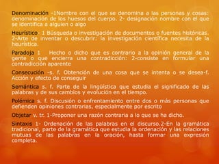 Denominación -1Nombre con el que se denomina a las personas y cosas: 
denominación de los huesos del cuerpo. 2- designación nombre con el que 
se identifica a alguien o algo 
Heurístico- 1 Búsqueda o investigación de documentos o fuentes históricas. 
2-Arte de inventar o descubrir: la investigación científica necesita de la 
heurística. 
Paradoja 1 Hecho o dicho que es contrario a la opinión general de la 
gente o que encierra una contradicción: 2-consiste en formular una 
contradicción aparente 
Consecución -s. f. Obtención de una cosa que se intenta o se desea-f. 
Acción y efecto de conseguir 
Semántica s. f. Parte de la lingüística que estudia el significado de las 
palabras y de sus cambios y evolución en el tiempo. 
Polémica s. f. Discusión o enfrentamiento entre dos o más personas que 
defienden opiniones contrarias, especialmente por escrito 
Objetar v. tr. 1-Proponer una razón contraria a lo que se ha dicho. 
Sintaxis 1- Ordenación de las palabras en el discurso.2-En la gramática 
tradicional, parte de la gramática que estudia la ordenación y las relaciones 
mutuas de las palabras en la oración, hasta formar una expresión 
completa. 
 