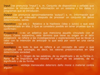 Input [se pronuncia 'ímput'] s. m. Conjunto de dispositivos y señales que 
permiten la introducción de información en un sistema y los datos y 
programas que se introducen. 
Output [se pronuncia aproximadamente 'autput'] s. m. Información que 
proporciona un ordenador después de procesar un conjunto de datos 
determinados. salida. 
Hipotético, -ca adj.1- Relativo a la hipótesis (idea o juicio) o que está 
fundamentado en ella. 2-Que se considera posible sin tener pruebas que lo 
confirmen: 
Prospectiva -1-es un adjetivo que menciona aquello vinculado con el 
futuro. Como sustantivo, este término que tiene su origen en el latín 
prospicere se refiere a las investigaciones y exploraciones que se llevan a 
cabo con la intención de anticipar lo que está por venir en una cierta 
materia. 
Axiológico- es todo lo que se refiere a un concepto de valor o que 
constituye una axiología, es decir, los valores predominantes en una 
determinada sociedad. 
Etimología s. f.- Origen de las palabras, de su significado y de su forma.2- 
Parte de la lingüística que estudia el origen de las palabras, de su 
significado y de su forma. 
Detrimento- ventaja menoscabo deterioro daño moral o material contra 
alguien 
