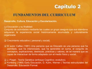 Desarrollo, Cultura, Educación y Escolarización. 
La Educación y su finalidad: 
Conjunto de actividades mediante las cuales un grupo asegura que sus miembros 
adquieran la experiencia social históricamente acumulada y culturalmente 
organizada 
 Crecimiento educativo ( personal y social). 
 El autor Calfee (1981) Una persona que es Educado es una persona que ha 
asimilado, que ha interiorizado, que ha aprendido en suma, el conjunto de 
conceptos, explicaciones, destrezas, prácticas y valores, de tal manera que es 
capas de interactuar de forma adaptada con el medio físico y social. 
 J. Piaget : Teoría Genética (enfoque Cognitivo- evolutivo). 
 Kohlberg (1968) Early Educación, D. Kuhn, Werner ( Teorías estructurales del 
Desarrollo. Educación Formal. 
 