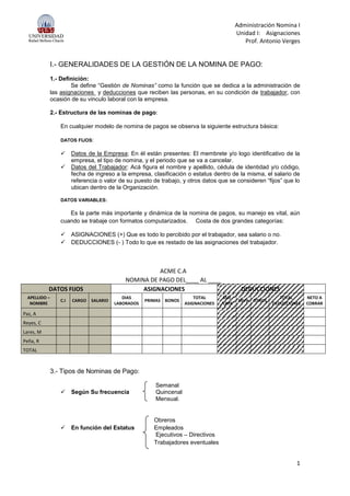 Administración Nomina I
Unidad I: Asignaciones
Prof. Antonio Verges
1
I.- GENERALIDADES DE LA GESTIÓN DE LA NOMINA DE PAGO:
1.- Definición:
Se define “Gestión de Nominas” como la función que se dedica a la administración de
las asignaciones y deducciones que reciben las personas, en su condición de trabajador, con
ocasión de su vinculo laboral con la empresa.
2.- Estructura de las nominas de pago:
En cualquier modelo de nomina de pagos se observa la siguiente estructura básica:
DATOS FIJOS:
 Datos de la Empresa; En él están presentes: El membrete y/o logo identificativo de la
empresa, el tipo de nomina, y el periodo que se va a cancelar.
 Datos del Trabajador: Acá figura el nombre y apellido, cédula de identidad y/o código,
fecha de ingreso a la empresa, clasificación o estatus dentro de la misma, el salario de
referencia o valor de su puesto de trabajo, y otros datos que se consideren “fijos” que lo
ubican dentro de la Organización.
DATOS VARIABLES:
Es la parte más importante y dinámica de la nomina de pagos, su manejo es vital, aún
cuando se trabaje con formatos computarizados. Costa de dos grandes categorías:
 ASIGNACIONES (+) Que es todo lo percibido por el trabajador, sea salario o no.
 DEDUCCIONES (- ) Todo lo que es restado de las asignaciones del trabajador.
ACME C.A
NOMINA DE PAGO DEL____ AL ____
DATOS FIJOS ASIGNACIONES DEDUCCIONES
APELLIDO –
NOMBRE
C.I CARGO SALARIO
DIAS
LABORADOS
PRIMAS BONOS
TOTAL
ASIGNACIONES
SSO
/LRPE
LRVH OTROS
TOTAL
DEDUCCIONES
NETO A
COBRAR
Paz, A
Reyes, C
Lares, M
Peña, R
TOTAL
3.- Tipos de Nominas de Pago:
Semanal
 Según Su frecuencia Quincenal
Mensual.
Obreros
 En función del Estatus Empleados
Ejecutivos – Directivos
Trabajadores eventuales
 