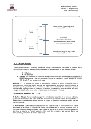 Administración Nomina I
Unidad I: Asignaciones
Prof. Antonio Verges
3
05:00 a.m. Jornada Diurna de 5:00 am hasta 7:00 pm
8 horas / día ó 44 semanales
Jornada
Diurna
Jornada Mixta
Jornada 07:00 p.m. 7 1/2 Horas día ó 42 semanales
Mixta Si la Jornada mixta tiene un periodo mayor a
4 horas se considerará nocturna
Jornada
Nocturna
Jornada Nocturna de 7:00 pm hasta 5:00 am
05:00 a.m.
7 horas / día ó 35 semanales
II ASIGNACIONES:
Están constituidas por todas las formas de pagos o recompensas que recibe la persona en su
condición de trabajador, estas compensaciones a su vez se dividen en dos grandes grupos:
 Salarios.
 No-salarios:
 Salarios, por definición el salario es el pago o retribución que guarda relación directa con la
labor que se realiza. La conceptualización que no da lugar a dudas aparece el Articulo
133 de L.O.T. que textualmente reza:
Artículo 133. Se entiende por salario la remuneración, provecho o ventaja, cualquiera fuere su
denominación o método de cálculo, siempre que pueda evaluarse en efectivo, que corresponda al
trabajador por la prestación de su servicio y, entre otros, comprende las comisiones, primas,
gratificaciones, participación en los beneficios o utilidades, sobresueldos, bono vacacional, así como
recargos por días feriados, horas extras o trabajo nocturno, alimentación y vivienda.
Componentes del salario Art. 133 LOT:
1.- Salario Básico: Remuneración que percibe el trabajador a cambio de su jornada ordinaria,
igualmente es sinónimo del valor retribuible en dinero al puesto de trabajo desempeñado. El
salario básico generalmente aplica cuando “el salario es fijado por unidad de tiempo” ya sea
diario o mensual.
2.- Comisiones: Modalidad de salario asociado a la productividad, es decir la retribución estará
en función a la calidad o cantidad de trabajo desarrollado en su jornada ordinaria, y no al
tiempo en ejecutar tales actividades. La comisión al ser parte recurrente de la remuneración,
convierte al salario en “salario variable”. Ej.: pago de comisiones por ventas, bonos de
productividad por número de piezas fabricadas.
 