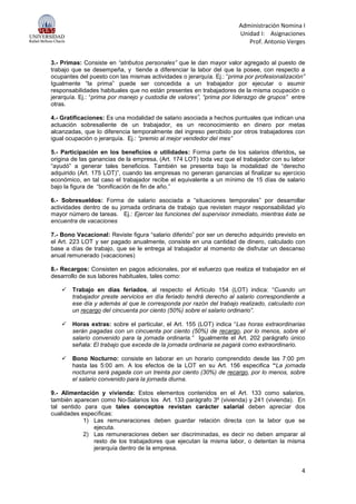 Administración Nomina I
Unidad I: Asignaciones
Prof. Antonio Verges
4
3.- Primas: Consiste en “atributos personales” que le dan mayor valor agregado al puesto de
trabajo que se desempeña, y tiende a diferenciar la labor del que la posee, con respecto a
ocupantes del puesto con las mismas actividades o jerarquía. Ej.: “prima por profesionalización”
Igualmente “la prima” puede ser concedida a un trabajador por ejecutar o asumir
responsabilidades habituales que no están presentes en trabajadores de la misma ocupación o
jerarquía. Ej.: “prima por manejo y custodia de valores”, “prima por liderazgo de grupos” entre
otras.
4.- Gratificaciones: Es una modalidad de salario asociada a hechos puntuales que indican una
actuación sobresaliente de un trabajador, es un reconocimiento en dinero por metas
alcanzadas, que lo diferencia temporalmente del ingreso percibido por otros trabajadores con
igual ocupación o jerarquía. Ej.: “premio al mejor vendedor del mes”
5.- Participación en los beneficios o utilidades: Forma parte de los salarios diferidos, se
origina de las ganancias de la empresa, (Art. 174 LOT) toda vez que el trabajador con su labor
“ayudó” a generar tales beneficios. También se presenta bajo la modalidad de “derecho
adquirido (Art. 175 LOT)”, cuando las empresas no generan ganancias al finalizar su ejercicio
económico, en tal caso el trabajador recibe el equivalente a un mínimo de 15 días de salario
bajo la figura de “bonificación de fin de año.”
6.- Sobresueldos: Forma de salario asociada a “situaciones temporales” por desarrollar
actividades dentro de su jornada ordinaria de trabajo que revisten mayor responsabilidad y/o
mayor número de tareas. Ej.: Ejercer las funciones del supervisor inmediato, mientras éste se
encuentra de vacaciones
7.- Bono Vacacional: Reviste figura “salario diferido” por ser un derecho adquirido previsto en
el Art. 223 LOT y ser pagado anualmente, consiste en una cantidad de dinero, calculado con
base a días de trabajo, que se le entrega al trabajador al momento de disfrutar un descanso
anual remunerado (vacaciones)
8.- Recargos: Consisten en pagos adicionales, por el esfuerzo que realiza el trabajador en el
desarrollo de sus labores habituales, tales como:
 Trabajo en días feriados, al respecto el Artículo 154 (LOT) indica: “Cuando un
trabajador preste servicios en día feriado tendrá derecho al salario correspondiente a
ese día y además al que le corresponda por razón del trabajo realizado, calculado con
un recargo del cincuenta por ciento (50%) sobre el salario ordinario”.
 Horas extras: sobre el particular, el Art. 155 (LOT) indica “Las horas extraordinarias
serán pagadas con un cincuenta por ciento (50%) de recargo, por lo menos, sobre el
salario convenido para la jornada ordinaria.” Igualmente el Art. 202 parágrafo único
señala: El trabajo que exceda de la jornada ordinaria se pagará como extraordinario.
 Bono Nocturno: consiste en laborar en un horario comprendido desde las 7:00 pm
hasta las 5:00 am. A los efectos de la LOT en su Art. 156 especifica “La jornada
nocturna será pagada con un treinta por ciento (30%) de recargo, por lo menos, sobre
el salario convenido para la jornada diurna.
9.- Alimentación y vivienda: Estos elementos contenidos en el Art. 133 como salarios,
también aparecen como No-Salarios los Art. 133 parágrafo 3º (vivienda) y 241 (vivienda). En
tal sentido para que tales conceptos revistan carácter salarial deben apreciar dos
cualidades específicas:
1) Las remuneraciones deben guardar relación directa con la labor que se
ejecuta.
2) Las remuneraciones deben ser discriminadas, es decir no deben amparar al
resto de los trabajadores que ejecutan la misma labor, o detentan la misma
jerarquía dentro de la empresa.
 