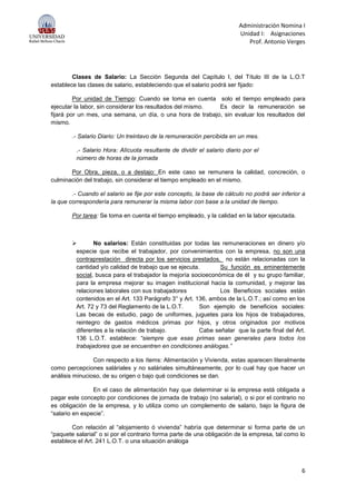 Administración Nomina I
Unidad I: Asignaciones
Prof. Antonio Verges
6
Clases de Salario: La Sección Segunda del Capítulo I, del Título III de la L.O.T
establece las clases de salario, estableciendo que el salario podrá ser fijado:
Por unidad de Tiempo: Cuando se toma en cuenta solo el tiempo empleado para
ejecutar la labor, sin considerar los resultados del mismo. Es decir la remuneración se
fijará por un mes, una semana, un día, o una hora de trabajo, sin evaluar los resultados del
mismo.
.- Salario Diario: Un treintavo de la remuneración percibida en un mes.
.- Salario Hora: Alícuota resultante de dividir el salario diario por el
número de horas de la jornada
Por Obra, pieza, o a destajo: En este caso se remunera la calidad, concreción, o
culminación del trabajo, sin considerar el tiempo empleado en el mismo.
.- Cuando el salario se fije por este concepto, la base de cálculo no podrá ser inferior a
la que correspondería para remunerar la misma labor con base a la unidad de tiempo.
Por tarea: Se toma en cuenta el tiempo empleado, y la calidad en la labor ejecutada.
 No salarios: Están constituidas por todas las remuneraciones en dinero y/o
especie que recibe el trabajador, por convenimientos con la empresa, no son una
contraprestación directa por los servicios prestados, no están relacionadas con la
cantidad y/o calidad de trabajo que se ejecuta. Su función es eminentemente
social, busca para el trabajador la mejoría socioeconómica de él y su grupo familiar,
para la empresa mejorar su imagen institucional hacia la comunidad, y mejorar las
relaciones laborales con sus trabajadores Los Beneficios sociales están
contenidos en el Art. 133 Parágrafo 3° y Art. 136, ambos de la L.O.T.; así como en los
Art. 72 y 73 del Reglamento de la L.O.T. Son ejemplo de beneficios sociales:
Las becas de estudio, pago de uniformes, juguetes para los hijos de trabajadores,
reintegro de gastos médicos primas por hijos, y otros originados por motivos
diferentes a la relación de trabajo. Cabe señalar que la parte final del Art.
136 L.O.T. establece: “siempre que esas primas sean generales para todos los
trabajadores que se encuentren en condiciones análogas.”
Con respecto a los ítems: Alimentación y Vivienda, estas aparecen literalmente
como percepciones saláriales y no saláriales simultáneamente, por lo cual hay que hacer un
análisis minucioso, de su origen o bajo qué condiciones se dan.
En el caso de alimentación hay que determinar si la empresa está obligada a
pagar este concepto por condiciones de jornada de trabajo (no salarial), o si por el contrario no
es obligación de la empresa, y lo utiliza como un complemento de salario, bajo la figura de
“salario en especie”.
Con relación al “alojamiento ó vivienda” habría que determinar si forma parte de un
“paquete salarial” o si por el contrario forma parte de una obligación de la empresa, tal como lo
establece el Art. 241 L.O.T. o una situación análoga
 