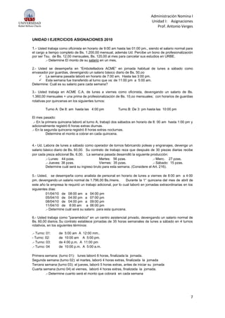 Administración Nomina I
Unidad I: Asignaciones
Prof. Antonio Verges
7
UNIDAD I EJERCICIOS ASIGNACIONES 2010
1.- Usted trabaja como oficinista en horario de 9:00 am hasta las 01:00 pm., siendo el salario normal para
el cargo a tiempo completo de Bs. 1.200,00 mensual, además Ud. Percibe un bono de profesionalización
por ser Tsu. de Bs. 12,00 mensuales, Bs. 120,00 al mes para cancelar sus estudios en URBE.
.- Determine El monto de su salario en un mes,
2.- Usted se desempeña en “Embotelladora ACME” en jornada habitual de lunes a sábado como
envasador por guardias, devengando un salario básico diario de Bs. 50,oo
 La semana pasada laboró en horario de 7:00 am. Hasta las 3:00 pm.
 Esta semana fue transferido al turno que va: de 11:00 pm a 5:00 am.
Determine: Cuál es su salario para cada semana?
3.- Usted trabaja en ACME C.A, de lunes a viernes como oficinista, devengando un salario de Bs.
1.360,00 mensuales + una prima de profesionalización de Bs. 10,oo mensuales; con horarios de guardias
rotativas por quincenas en los siguientes turnos:
Turno A: De 8: am hasta las 4:00 pm Turno B: De 3: pm hasta las 10:00 pm
El mes pasado:
.- En la primera quincena laboró el turno A, trabajó dos sábados en horario de 8: 00 am hasta 1:00 pm y
adicionalmente registró 6 horas extras diurnas.
.- En la segunda quincena registró 8 horas extras nocturnas.
Determine el monto a cobrar en cada quincena.
4.- Ud. Labora de lunes a sábado como operador de tornos fabricando poleas y engranajes, devenga un
salario básico diario de Bs. 60,00. Su contrato de trabajo reza que después de 30 piezas diarias recibe
por cada pieza adicional Bs. 6,00. La semana pasada desarrolló la siguiente producción:
.- Lunes: 44 pzas. Martes: 56 pzas. .- Mierc. 27 pzas.
.- Jueves: 38 pzas. Viernes: 35 pzas. .- Sábado: 15 pzas.
Determine cuál será su ingreso bruto para esta semana. (Considere el Art. 216).
5.- Usted, se desempeña como analista de personal en horario de lunes a viernes de 8:00 am a 4:00
pm. devengando un salario normal de 1.796,00 Bs./mens. Durante la 1° quincena del mes de abril de
este año la empresa le requirió un trabajo adicional, por lo cual laboró en jornadas extraordinarias en los
siguientes días:
01/04/10 de 08:00 am a 04:00 pm
05/04/10 de 04:00 pm a 07:00 pm
08/04/10 de 04:00 pm a 09:00 pm
11/04/10 de 8:00 am a 06:00 pm
.- Determine cuál será su salario para esta quincena.
6.- Usted trabaja como "paramédico" en un centro asistencial privado, devengando un salario normal de
Bs. 60,00 diarios.Su contrato establece jornadas de 35 horas semanales de lunes a sábado en 4 turnos
rotativos, en los siguientes términos:
.- Turno: 01: de 5:00 am A 12:00 mm..
- Turno: 02: de 10:00 am A 5:00 pm.
.- Turno: 03: de 4:00 p.m. A 11:00 pm
.- Turno: 04 de 10:00 p.m. A 5:00 a.m.
Primera semana: (turno 01): lunes laboró 6 horas, finalizada la jornada.
Segunda semana (turno 02): el martes, laboró 4 horas extras, finalizada la jornada
Tercera semana (turno 03): el jueves, laboró 5 horas extras, antes de iniciar su jornada
Cuarta semana (turno 04) el viernes, laboró 4 horas extras, finalizada la jornada.
.- Determine cuanto será el monto que cobrará en cada semana
 