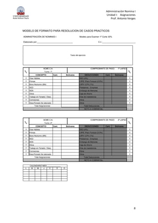 Administración Nomina I
Unidad I: Asignaciones
Prof. Antonio Verges
8
MODELO DE FORMATO PARA RESOLUCION DE CASOS PRACTICOS
ADMINISTRACIÓN DE NOMINAS I Modelo para Examen 1º Corte 30%
Elaborado por:_______________________________ C.I.:_____________________________
Ptos.
ACME C.A. COMPROBANTE DE PAGO: 1º LAPSO
Ptos.
Texto del ejercicio
Cant. Cant.
x x
x x
x x
x x
x x
x x
x Trabajo en Feriado / Desc x
x x
x x
Ptos.
ACME C.A. COMPROBANTE DE PAGO: 1º LAPSO
Ptos.
Turno: 1º
Primas LRPE /Paro Forsozo (0.5%)
Bono Nocturno (BN) LRPV /LPH (1%)
CONCEPTO Bolívares DEDUCCIONES Bolívares
Días Hábiles SSO (4%)
Otros Caja de Ahorro
Días de inasistencia
HED Préstamos - Empresa
HEN Embargo de Menores
Total Asignaciones Total Deducciones
NETO A COBRAR Bs.:
Comisiones Otros
Desc/Feriado No laborado Otros
Ptos.
ACME C.A. COMPROBANTE DE PAGO: 2º LAPSO
Ptos.
Cant. Cant.
x x
x x
x x
x x
x x
x x
x Trabajo en Feriado / Desc x
x x
x x
L M Mi J V S D
Ptos.
ACME C.A. COMPROBANTE DE PAGO: 2º LAPSO
Ptos.
Turno: 2º
CONCEPTO Bolívares DEDUCCIONES Bolívares
Días Hábiles SSO (4%)
Primas LRPE /Paro Forsozo (0.5%)
Embargo de Menores
Otros Caja de Ahorro
Bono Nocturno (BN) LRPV /LPH (1%)
HED Préstamos - Empresa
CALENDARIO MES _____________
NETO A COBRAR Bs.:
Desc/Feriado No laborado Otros
Total Asignaciones Total Deducciones
Días de inasistencia
Comisiones Otros
HEN
 