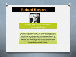 Richard Hoggart

Centro de Estudios Culturales
contemporáneos

La cultura no es una práctica, ni es simplemente la descripción
de la suma de hábitos y costumbres de una sociedad. La cultura
pasa a través de todas las prácticas sociales y es la suma de
sus interacciones. El objetivo de los estudios culturales es definir
el estudio de la cultura propia de la sociedad contemporánea
como un terreno de análisis conceptualmente importante,
pertinente y teóricamente fundado.

 