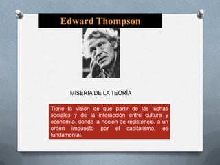 Edward Thompson

MISERIA DE LA TEORÍA
Tiene la visión de que partir de las luchas
sociales y de la interacción entre cultura y
economía, donde la noción de resistencia, a un
orden impuesto por el capitalismo, es
fundamental.

 