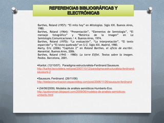 Barthes, Roland (1957): “El mito hoy” en Mitologías. Siglo XXI. Buenos Aires,
1980.
Barthes, Roland (1964): “Presentación”, “Elementos de Semiología”, “El
mensaje
fotográfico”
y
“Retórica
de
la
imagen”
en
La
Semiología.Comunicaciones / 4. Buenos Aires, 1974.
Barthes, Roland (1970): “La evaluación”, “La interpretación”, “El texto
esparcido” y “El texto quebrado” en S/Z. Siglo XXI. Madrid, 1980.
Marty, Eric (2006) “Capítulo 2” en Roland Barthes, el oficio de escribir.
Manantial. Buenos Aires, 2006.
Barthes, Roland (1943 – 1980): La torre Eiffel. Textos sobre la imagen.
Paidos. Barcelona, 2001.
Karitol. (12/10/07). Paradigma estructuralista-Ferdinand Saussure.
http://karitol.lacoctelera.net/post/2007/10/12/paradigma-estructuralista-ferdinandsaussure-2
Saussure, Ferdinand. (26/11/06)
http://tdelacomunicacion.espacioblog.com/post/2006/11/26/saussure-ferdinand
 (04/06/2009). Modelos de análisis semióticos Humberto Eco.
http://guidoroman.blogspot.com/2009/06/modelos-de-analisis-semioticosumberto.html

 
