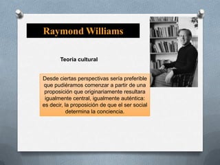 Raymond Williams
Teoría cultural

Desde ciertas perspectivas sería preferible
que pudiéramos comenzar a partir de una
proposición que originariamente resultara
igualmente central, igualmente auténtica:
es decir, la proposición de que el ser social
determina la conciencia.

 
