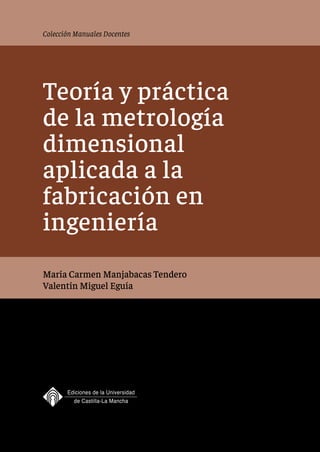 Colección Manuales Docentes
Teoría y práctica
de la metrología
dimensional
aplicada a la
fabricación en
ingeniería
María Carmen Manjabacas Tendero
Valentín Miguel Eguía
 