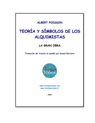 ALBERT POISSON


TEORÍA Y SÍMBOLOS DE LOS
      ALQUIMISTAS

                 LA GRAN OBRA

  Traducción del francés al español por Ismael Berroeta




                 www.tarotparatodos.com
                  www.tarotparatodos.cl


                        - 2009 -
 
