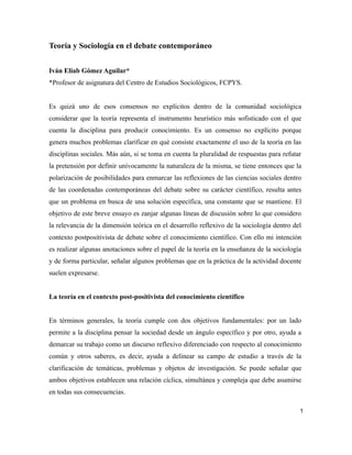 Teoría y Sociología en el debate contemporáneo
Iván Eliab Gómez Aguilar*
*Profesor de asignatura del Centro de Estudios Sociológicos, FCPYS.
Es quizá uno de esos consensos no explícitos dentro de la comunidad sociológica
considerar que la teoría representa el instrumento heurístico más sofisticado con el que
cuenta la disciplina para producir conocimiento. Es un consenso no explícito porque
genera muchos problemas clarificar en qué consiste exactamente el uso de la teoría en las
disciplinas sociales. Más aún, si se toma en cuenta la pluralidad de respuestas para refutar
la pretensión por definir unívocamente la naturaleza de la misma, se tiene entonces que la
polarización de posibilidades para enmarcar las reflexiones de las ciencias sociales dentro
de las coordenadas contemporáneas del debate sobre su carácter científico, resulta antes
que un problema en busca de una solución específica, una constante que se mantiene. El
objetivo de este breve ensayo es zanjar algunas líneas de discusión sobre lo que considero
la relevancia de la dimensión teórica en el desarrollo reflexivo de la sociología dentro del
contexto postpositivista de debate sobre el conocimiento científico. Con ello mi intención
es realizar algunas anotaciones sobre el papel de la teoría en la enseñanza de la sociología
y de forma particular, señalar algunos problemas que en la práctica de la actividad docente
suelen expresarse.
La teoría en el contexto post-positivista del conocimiento científico
En términos generales, la teoría cumple con dos objetivos fundamentales: por un lado
permite a la disciplina pensar la sociedad desde un ángulo específico y por otro, ayuda a
demarcar su trabajo como un discurso reflexivo diferenciado con respecto al conocimiento
común y otros saberes, es decir, ayuda a delinear su campo de estudio a través de la
clarificación de temáticas, problemas y objetos de investigación. Se puede señalar que
ambos objetivos establecen una relación cíclica, simultánea y compleja que debe asumirse
en todas sus consecuencias.
1
 